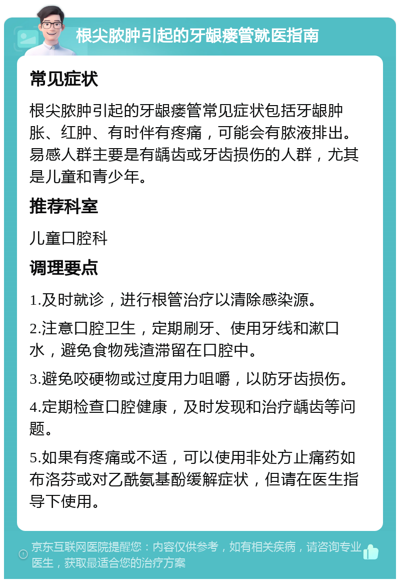 根尖脓肿引起的牙龈瘘管就医指南 常见症状 根尖脓肿引起的牙龈瘘管常见症状包括牙龈肿胀、红肿、有时伴有疼痛，可能会有脓液排出。易感人群主要是有龋齿或牙齿损伤的人群，尤其是儿童和青少年。 推荐科室 儿童口腔科 调理要点 1.及时就诊，进行根管治疗以清除感染源。 2.注意口腔卫生，定期刷牙、使用牙线和漱口水，避免食物残渣滞留在口腔中。 3.避免咬硬物或过度用力咀嚼，以防牙齿损伤。 4.定期检查口腔健康，及时发现和治疗龋齿等问题。 5.如果有疼痛或不适，可以使用非处方止痛药如布洛芬或对乙酰氨基酚缓解症状，但请在医生指导下使用。