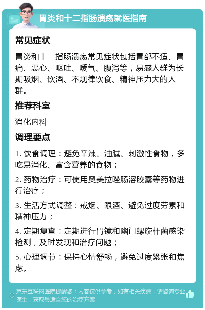 胃炎和十二指肠溃疡就医指南 常见症状 胃炎和十二指肠溃疡常见症状包括胃部不适、胃痛、恶心、呕吐、嗳气、腹泻等，易感人群为长期吸烟、饮酒、不规律饮食、精神压力大的人群。 推荐科室 消化内科 调理要点 1. 饮食调理：避免辛辣、油腻、刺激性食物，多吃易消化、富含营养的食物； 2. 药物治疗：可使用奥美拉唑肠溶胶囊等药物进行治疗； 3. 生活方式调整：戒烟、限酒、避免过度劳累和精神压力； 4. 定期复查：定期进行胃镜和幽门螺旋杆菌感染检测，及时发现和治疗问题； 5. 心理调节：保持心情舒畅，避免过度紧张和焦虑。