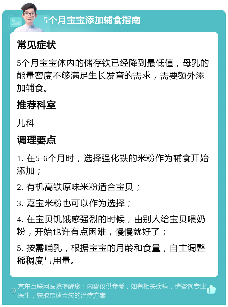 5个月宝宝添加辅食指南 常见症状 5个月宝宝体内的储存铁已经降到最低值，母乳的能量密度不够满足生长发育的需求，需要额外添加辅食。 推荐科室 儿科 调理要点 1. 在5-6个月时，选择强化铁的米粉作为辅食开始添加； 2. 有机高铁原味米粉适合宝贝； 3. 嘉宝米粉也可以作为选择； 4. 在宝贝饥饿感强烈的时候，由别人给宝贝喂奶粉，开始也许有点困难，慢慢就好了； 5. 按需哺乳，根据宝宝的月龄和食量，自主调整稀稠度与用量。