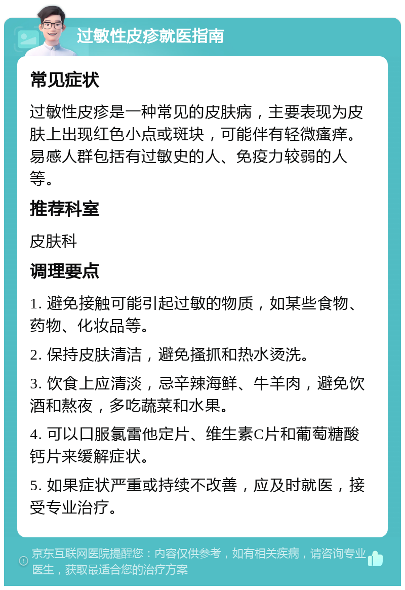 过敏性皮疹就医指南 常见症状 过敏性皮疹是一种常见的皮肤病，主要表现为皮肤上出现红色小点或斑块，可能伴有轻微瘙痒。易感人群包括有过敏史的人、免疫力较弱的人等。 推荐科室 皮肤科 调理要点 1. 避免接触可能引起过敏的物质，如某些食物、药物、化妆品等。 2. 保持皮肤清洁，避免搔抓和热水烫洗。 3. 饮食上应清淡，忌辛辣海鲜、牛羊肉，避免饮酒和熬夜，多吃蔬菜和水果。 4. 可以口服氯雷他定片、维生素C片和葡萄糖酸钙片来缓解症状。 5. 如果症状严重或持续不改善，应及时就医，接受专业治疗。