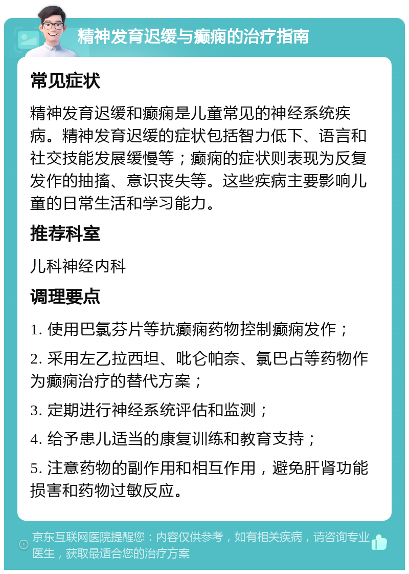 精神发育迟缓与癫痫的治疗指南 常见症状 精神发育迟缓和癫痫是儿童常见的神经系统疾病。精神发育迟缓的症状包括智力低下、语言和社交技能发展缓慢等；癫痫的症状则表现为反复发作的抽搐、意识丧失等。这些疾病主要影响儿童的日常生活和学习能力。 推荐科室 儿科神经内科 调理要点 1. 使用巴氯芬片等抗癫痫药物控制癫痫发作； 2. 采用左乙拉西坦、吡仑帕奈、氯巴占等药物作为癫痫治疗的替代方案； 3. 定期进行神经系统评估和监测； 4. 给予患儿适当的康复训练和教育支持； 5. 注意药物的副作用和相互作用，避免肝肾功能损害和药物过敏反应。