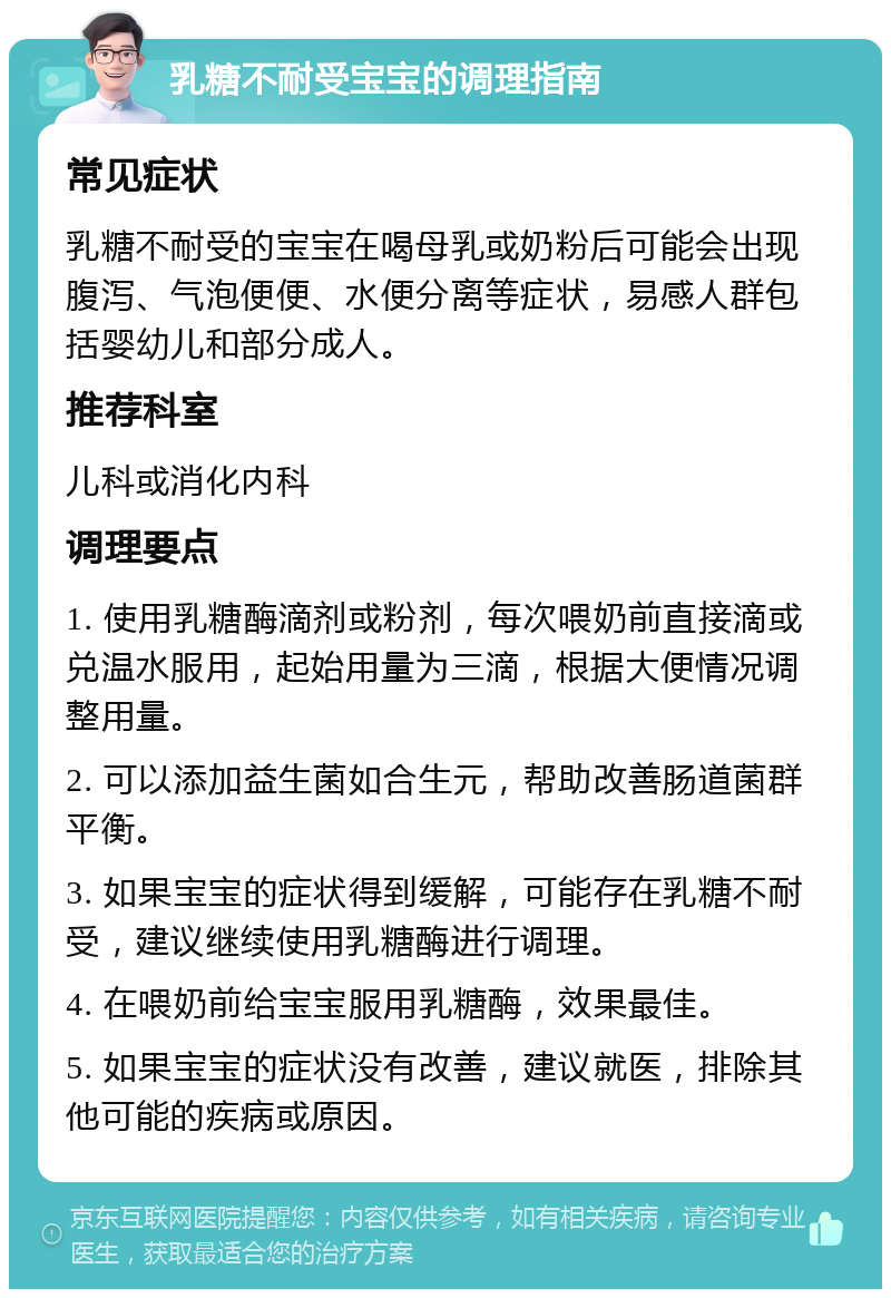 乳糖不耐受宝宝的调理指南 常见症状 乳糖不耐受的宝宝在喝母乳或奶粉后可能会出现腹泻、气泡便便、水便分离等症状，易感人群包括婴幼儿和部分成人。 推荐科室 儿科或消化内科 调理要点 1. 使用乳糖酶滴剂或粉剂，每次喂奶前直接滴或兑温水服用，起始用量为三滴，根据大便情况调整用量。 2. 可以添加益生菌如合生元，帮助改善肠道菌群平衡。 3. 如果宝宝的症状得到缓解，可能存在乳糖不耐受，建议继续使用乳糖酶进行调理。 4. 在喂奶前给宝宝服用乳糖酶，效果最佳。 5. 如果宝宝的症状没有改善，建议就医，排除其他可能的疾病或原因。