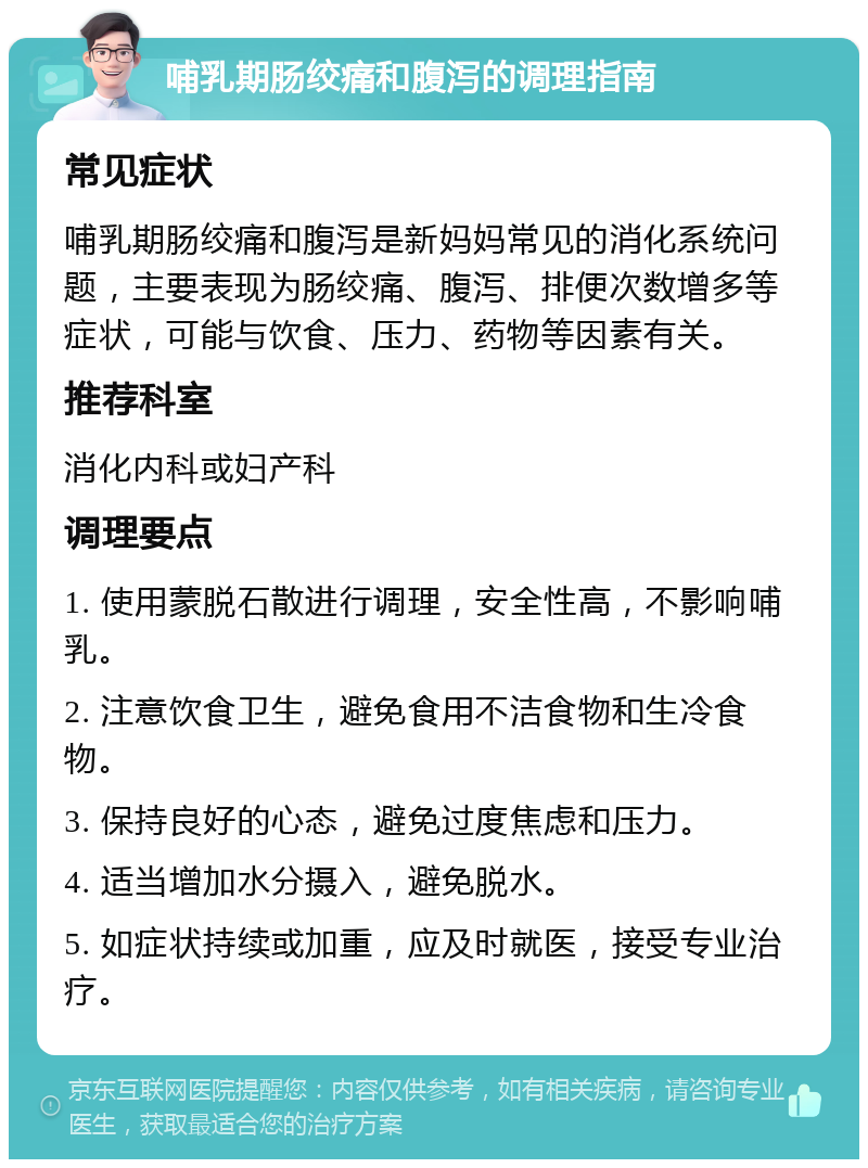 哺乳期肠绞痛和腹泻的调理指南 常见症状 哺乳期肠绞痛和腹泻是新妈妈常见的消化系统问题，主要表现为肠绞痛、腹泻、排便次数增多等症状，可能与饮食、压力、药物等因素有关。 推荐科室 消化内科或妇产科 调理要点 1. 使用蒙脱石散进行调理，安全性高，不影响哺乳。 2. 注意饮食卫生，避免食用不洁食物和生冷食物。 3. 保持良好的心态，避免过度焦虑和压力。 4. 适当增加水分摄入，避免脱水。 5. 如症状持续或加重，应及时就医，接受专业治疗。