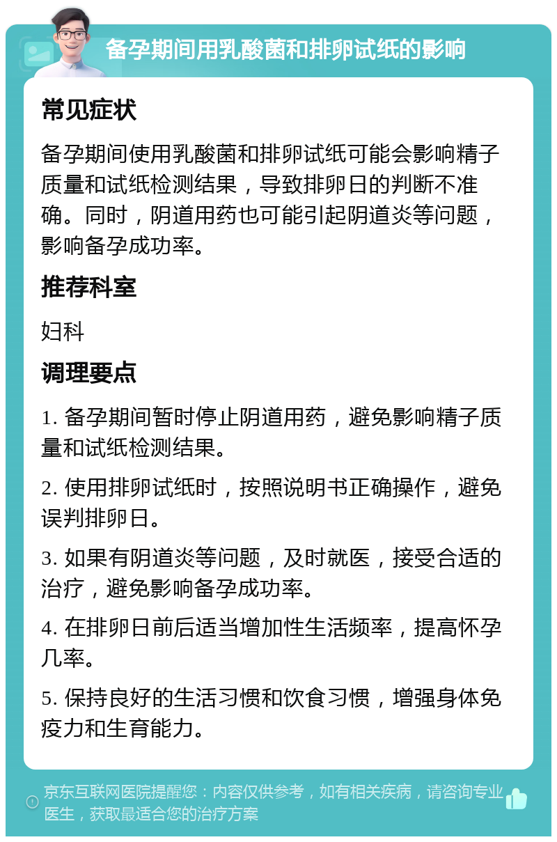 备孕期间用乳酸菌和排卵试纸的影响 常见症状 备孕期间使用乳酸菌和排卵试纸可能会影响精子质量和试纸检测结果，导致排卵日的判断不准确。同时，阴道用药也可能引起阴道炎等问题，影响备孕成功率。 推荐科室 妇科 调理要点 1. 备孕期间暂时停止阴道用药，避免影响精子质量和试纸检测结果。 2. 使用排卵试纸时，按照说明书正确操作，避免误判排卵日。 3. 如果有阴道炎等问题，及时就医，接受合适的治疗，避免影响备孕成功率。 4. 在排卵日前后适当增加性生活频率，提高怀孕几率。 5. 保持良好的生活习惯和饮食习惯，增强身体免疫力和生育能力。