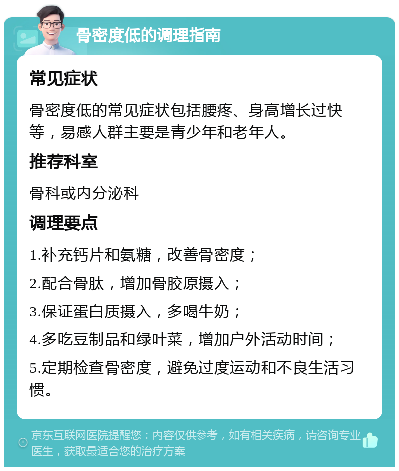 骨密度低的调理指南 常见症状 骨密度低的常见症状包括腰疼、身高增长过快等，易感人群主要是青少年和老年人。 推荐科室 骨科或内分泌科 调理要点 1.补充钙片和氨糖，改善骨密度； 2.配合骨肽，增加骨胶原摄入； 3.保证蛋白质摄入，多喝牛奶； 4.多吃豆制品和绿叶菜，增加户外活动时间； 5.定期检查骨密度，避免过度运动和不良生活习惯。