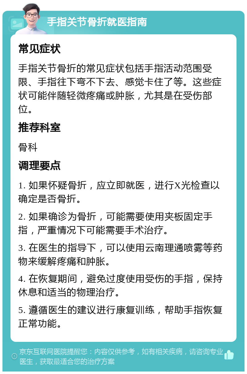 手指关节骨折就医指南 常见症状 手指关节骨折的常见症状包括手指活动范围受限、手指往下弯不下去、感觉卡住了等。这些症状可能伴随轻微疼痛或肿胀，尤其是在受伤部位。 推荐科室 骨科 调理要点 1. 如果怀疑骨折，应立即就医，进行X光检查以确定是否骨折。 2. 如果确诊为骨折，可能需要使用夹板固定手指，严重情况下可能需要手术治疗。 3. 在医生的指导下，可以使用云南理通喷雾等药物来缓解疼痛和肿胀。 4. 在恢复期间，避免过度使用受伤的手指，保持休息和适当的物理治疗。 5. 遵循医生的建议进行康复训练，帮助手指恢复正常功能。