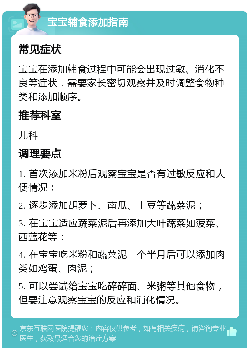 宝宝辅食添加指南 常见症状 宝宝在添加辅食过程中可能会出现过敏、消化不良等症状，需要家长密切观察并及时调整食物种类和添加顺序。 推荐科室 儿科 调理要点 1. 首次添加米粉后观察宝宝是否有过敏反应和大便情况； 2. 逐步添加胡萝卜、南瓜、土豆等蔬菜泥； 3. 在宝宝适应蔬菜泥后再添加大叶蔬菜如菠菜、西蓝花等； 4. 在宝宝吃米粉和蔬菜泥一个半月后可以添加肉类如鸡蛋、肉泥； 5. 可以尝试给宝宝吃碎碎面、米粥等其他食物，但要注意观察宝宝的反应和消化情况。