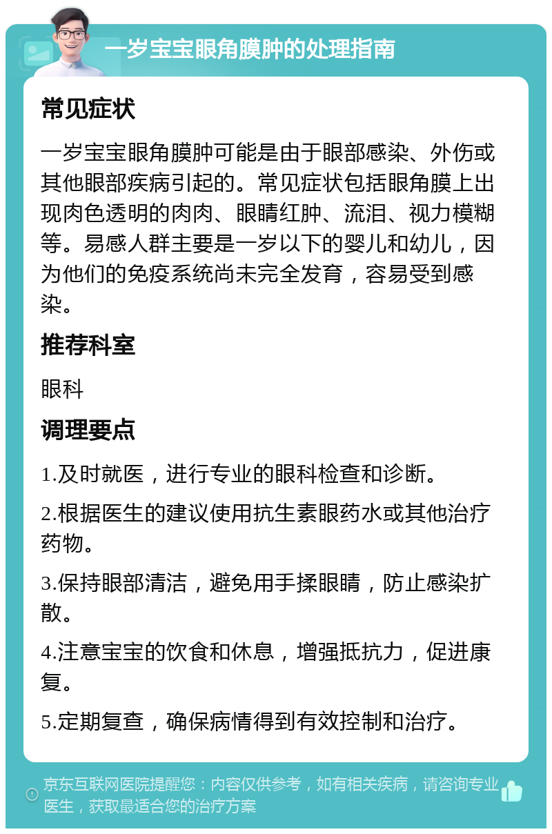 一岁宝宝眼角膜肿的处理指南 常见症状 一岁宝宝眼角膜肿可能是由于眼部感染、外伤或其他眼部疾病引起的。常见症状包括眼角膜上出现肉色透明的肉肉、眼睛红肿、流泪、视力模糊等。易感人群主要是一岁以下的婴儿和幼儿，因为他们的免疫系统尚未完全发育，容易受到感染。 推荐科室 眼科 调理要点 1.及时就医，进行专业的眼科检查和诊断。 2.根据医生的建议使用抗生素眼药水或其他治疗药物。 3.保持眼部清洁，避免用手揉眼睛，防止感染扩散。 4.注意宝宝的饮食和休息，增强抵抗力，促进康复。 5.定期复查，确保病情得到有效控制和治疗。