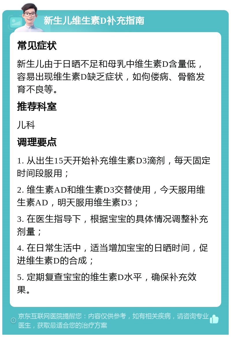 新生儿维生素D补充指南 常见症状 新生儿由于日晒不足和母乳中维生素D含量低，容易出现维生素D缺乏症状，如佝偻病、骨骼发育不良等。 推荐科室 儿科 调理要点 1. 从出生15天开始补充维生素D3滴剂，每天固定时间段服用； 2. 维生素AD和维生素D3交替使用，今天服用维生素AD，明天服用维生素D3； 3. 在医生指导下，根据宝宝的具体情况调整补充剂量； 4. 在日常生活中，适当增加宝宝的日晒时间，促进维生素D的合成； 5. 定期复查宝宝的维生素D水平，确保补充效果。