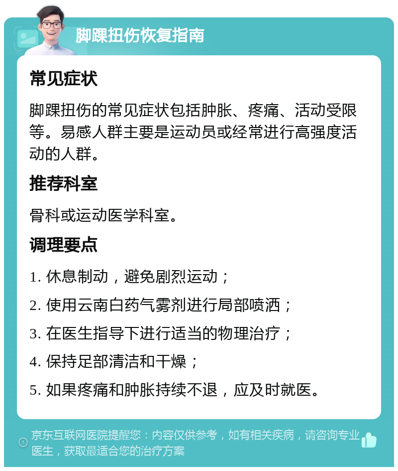 脚踝扭伤恢复指南 常见症状 脚踝扭伤的常见症状包括肿胀、疼痛、活动受限等。易感人群主要是运动员或经常进行高强度活动的人群。 推荐科室 骨科或运动医学科室。 调理要点 1. 休息制动，避免剧烈运动； 2. 使用云南白药气雾剂进行局部喷洒； 3. 在医生指导下进行适当的物理治疗； 4. 保持足部清洁和干燥； 5. 如果疼痛和肿胀持续不退，应及时就医。