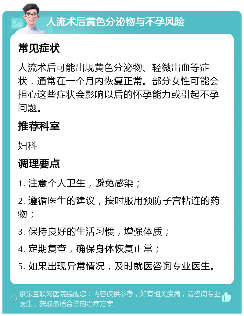 人流术后黄色分泌物与不孕风险 常见症状 人流术后可能出现黄色分泌物、轻微出血等症状，通常在一个月内恢复正常。部分女性可能会担心这些症状会影响以后的怀孕能力或引起不孕问题。 推荐科室 妇科 调理要点 1. 注意个人卫生，避免感染； 2. 遵循医生的建议，按时服用预防子宫粘连的药物； 3. 保持良好的生活习惯，增强体质； 4. 定期复查，确保身体恢复正常； 5. 如果出现异常情况，及时就医咨询专业医生。