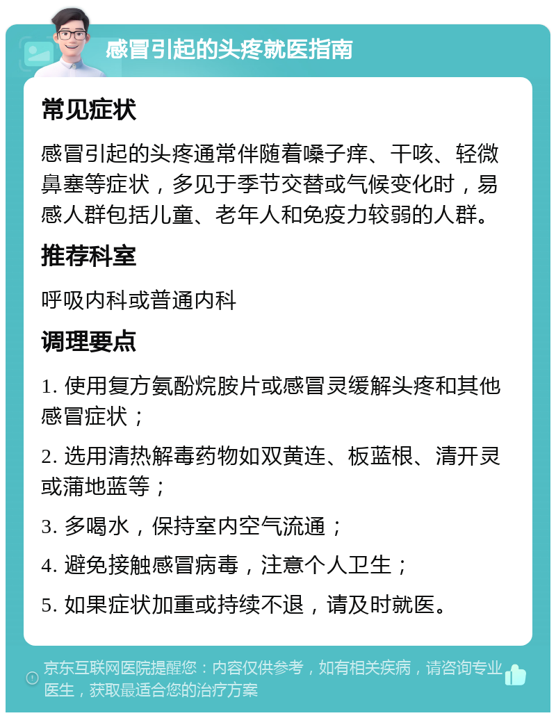 感冒引起的头疼就医指南 常见症状 感冒引起的头疼通常伴随着嗓子痒、干咳、轻微鼻塞等症状，多见于季节交替或气候变化时，易感人群包括儿童、老年人和免疫力较弱的人群。 推荐科室 呼吸内科或普通内科 调理要点 1. 使用复方氨酚烷胺片或感冒灵缓解头疼和其他感冒症状； 2. 选用清热解毒药物如双黄连、板蓝根、清开灵或蒲地蓝等； 3. 多喝水，保持室内空气流通； 4. 避免接触感冒病毒，注意个人卫生； 5. 如果症状加重或持续不退，请及时就医。