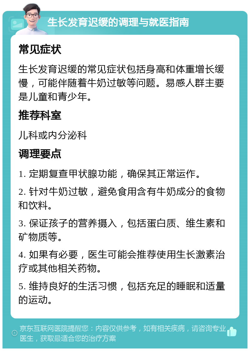 生长发育迟缓的调理与就医指南 常见症状 生长发育迟缓的常见症状包括身高和体重增长缓慢，可能伴随着牛奶过敏等问题。易感人群主要是儿童和青少年。 推荐科室 儿科或内分泌科 调理要点 1. 定期复查甲状腺功能，确保其正常运作。 2. 针对牛奶过敏，避免食用含有牛奶成分的食物和饮料。 3. 保证孩子的营养摄入，包括蛋白质、维生素和矿物质等。 4. 如果有必要，医生可能会推荐使用生长激素治疗或其他相关药物。 5. 维持良好的生活习惯，包括充足的睡眠和适量的运动。