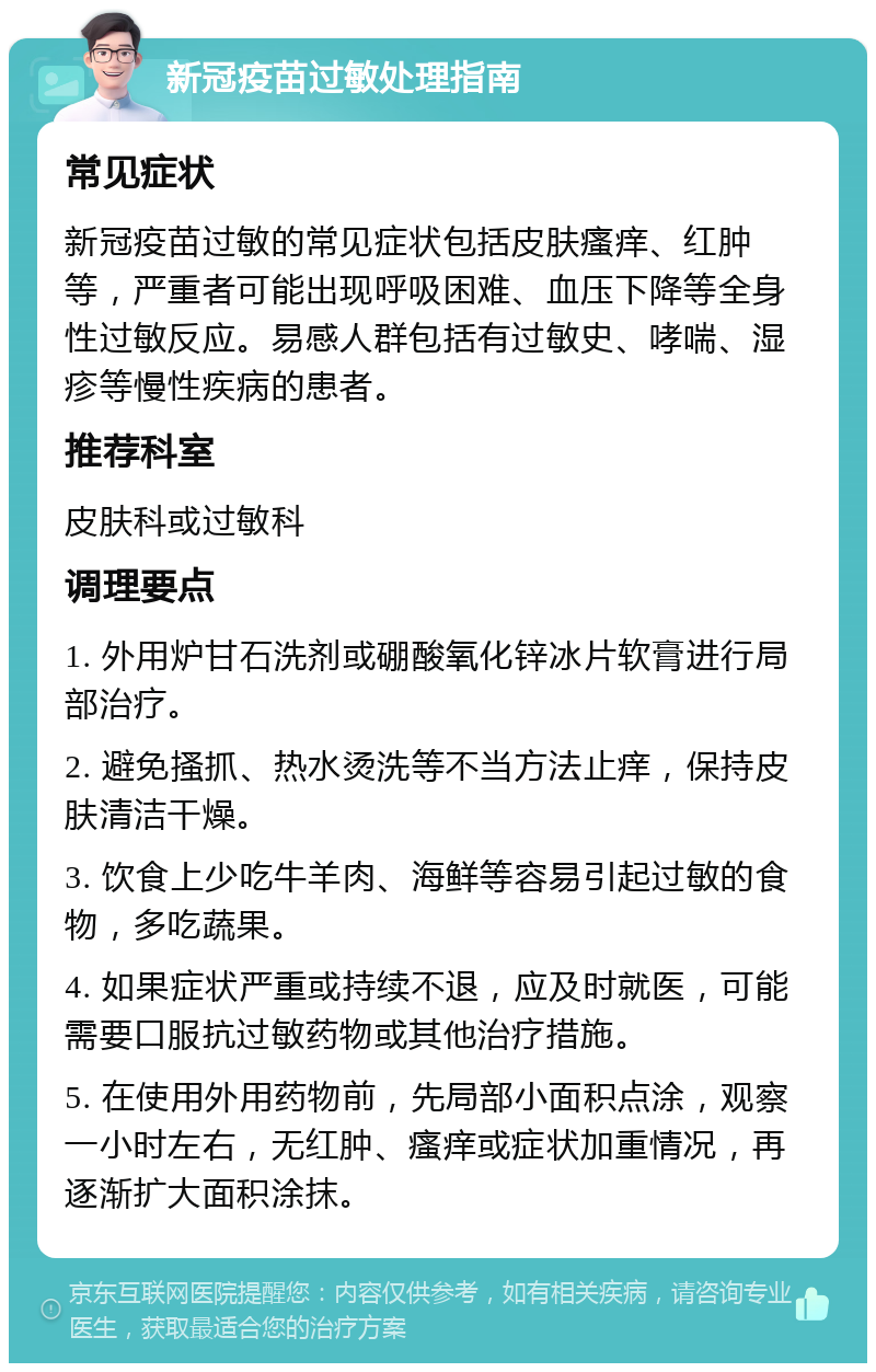 新冠疫苗过敏处理指南 常见症状 新冠疫苗过敏的常见症状包括皮肤瘙痒、红肿等，严重者可能出现呼吸困难、血压下降等全身性过敏反应。易感人群包括有过敏史、哮喘、湿疹等慢性疾病的患者。 推荐科室 皮肤科或过敏科 调理要点 1. 外用炉甘石洗剂或硼酸氧化锌冰片软膏进行局部治疗。 2. 避免搔抓、热水烫洗等不当方法止痒，保持皮肤清洁干燥。 3. 饮食上少吃牛羊肉、海鲜等容易引起过敏的食物，多吃蔬果。 4. 如果症状严重或持续不退，应及时就医，可能需要口服抗过敏药物或其他治疗措施。 5. 在使用外用药物前，先局部小面积点涂，观察一小时左右，无红肿、瘙痒或症状加重情况，再逐渐扩大面积涂抹。