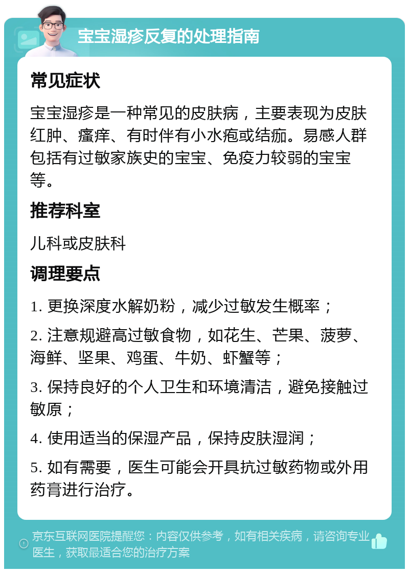 宝宝湿疹反复的处理指南 常见症状 宝宝湿疹是一种常见的皮肤病，主要表现为皮肤红肿、瘙痒、有时伴有小水疱或结痂。易感人群包括有过敏家族史的宝宝、免疫力较弱的宝宝等。 推荐科室 儿科或皮肤科 调理要点 1. 更换深度水解奶粉，减少过敏发生概率； 2. 注意规避高过敏食物，如花生、芒果、菠萝、海鲜、坚果、鸡蛋、牛奶、虾蟹等； 3. 保持良好的个人卫生和环境清洁，避免接触过敏原； 4. 使用适当的保湿产品，保持皮肤湿润； 5. 如有需要，医生可能会开具抗过敏药物或外用药膏进行治疗。