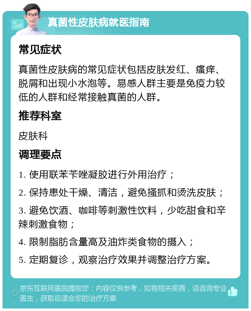 真菌性皮肤病就医指南 常见症状 真菌性皮肤病的常见症状包括皮肤发红、瘙痒、脱屑和出现小水泡等。易感人群主要是免疫力较低的人群和经常接触真菌的人群。 推荐科室 皮肤科 调理要点 1. 使用联苯苄唑凝胶进行外用治疗； 2. 保持患处干燥、清洁，避免搔抓和烫洗皮肤； 3. 避免饮酒、咖啡等刺激性饮料，少吃甜食和辛辣刺激食物； 4. 限制脂肪含量高及油炸类食物的摄入； 5. 定期复诊，观察治疗效果并调整治疗方案。