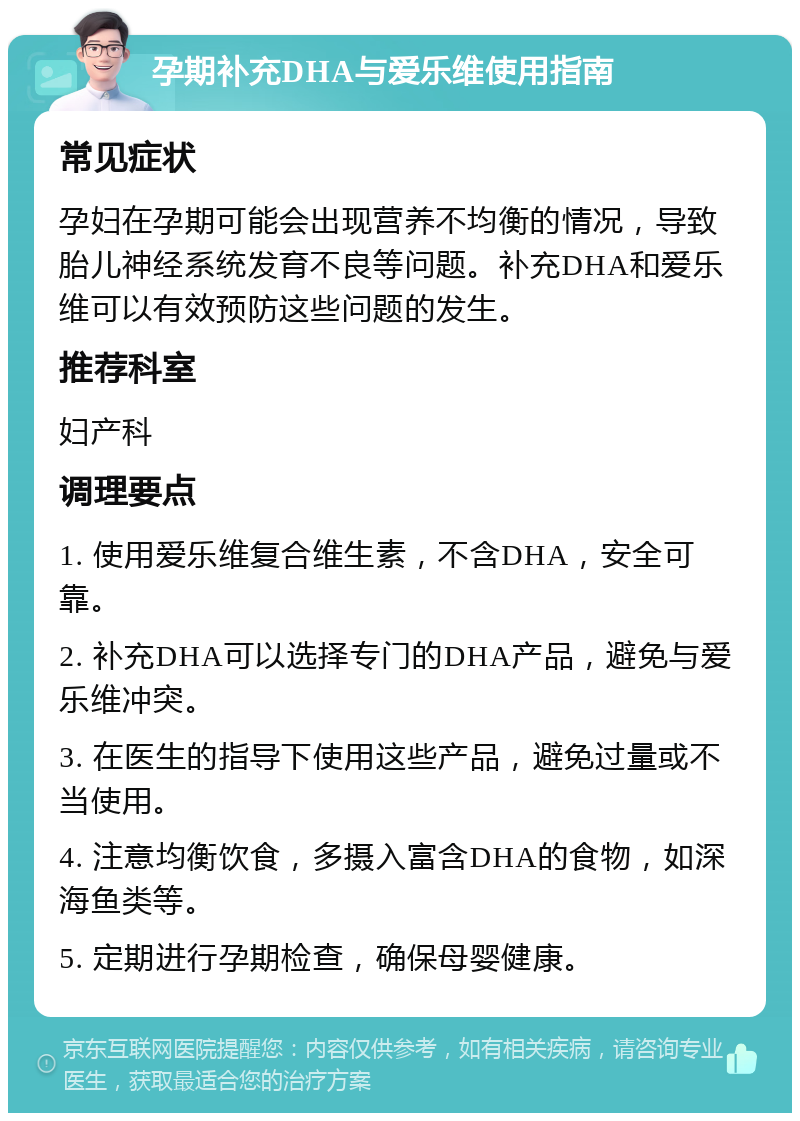 孕期补充DHA与爱乐维使用指南 常见症状 孕妇在孕期可能会出现营养不均衡的情况，导致胎儿神经系统发育不良等问题。补充DHA和爱乐维可以有效预防这些问题的发生。 推荐科室 妇产科 调理要点 1. 使用爱乐维复合维生素，不含DHA，安全可靠。 2. 补充DHA可以选择专门的DHA产品，避免与爱乐维冲突。 3. 在医生的指导下使用这些产品，避免过量或不当使用。 4. 注意均衡饮食，多摄入富含DHA的食物，如深海鱼类等。 5. 定期进行孕期检查，确保母婴健康。