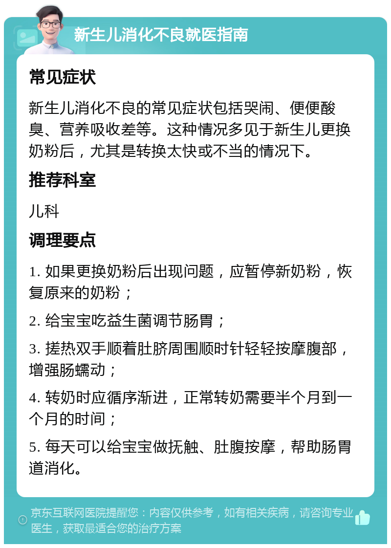 新生儿消化不良就医指南 常见症状 新生儿消化不良的常见症状包括哭闹、便便酸臭、营养吸收差等。这种情况多见于新生儿更换奶粉后，尤其是转换太快或不当的情况下。 推荐科室 儿科 调理要点 1. 如果更换奶粉后出现问题，应暂停新奶粉，恢复原来的奶粉； 2. 给宝宝吃益生菌调节肠胃； 3. 搓热双手顺着肚脐周围顺时针轻轻按摩腹部，增强肠蠕动； 4. 转奶时应循序渐进，正常转奶需要半个月到一个月的时间； 5. 每天可以给宝宝做抚触、肚腹按摩，帮助肠胃道消化。