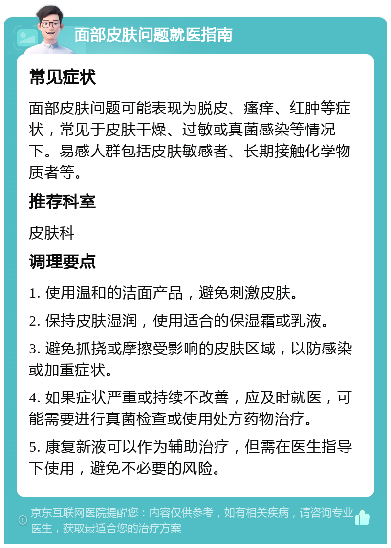 面部皮肤问题就医指南 常见症状 面部皮肤问题可能表现为脱皮、瘙痒、红肿等症状，常见于皮肤干燥、过敏或真菌感染等情况下。易感人群包括皮肤敏感者、长期接触化学物质者等。 推荐科室 皮肤科 调理要点 1. 使用温和的洁面产品，避免刺激皮肤。 2. 保持皮肤湿润，使用适合的保湿霜或乳液。 3. 避免抓挠或摩擦受影响的皮肤区域，以防感染或加重症状。 4. 如果症状严重或持续不改善，应及时就医，可能需要进行真菌检查或使用处方药物治疗。 5. 康复新液可以作为辅助治疗，但需在医生指导下使用，避免不必要的风险。