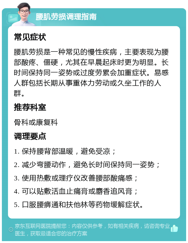 腰肌劳损调理指南 常见症状 腰肌劳损是一种常见的慢性疾病，主要表现为腰部酸疼、僵硬，尤其在早晨起床时更为明显。长时间保持同一姿势或过度劳累会加重症状。易感人群包括长期从事重体力劳动或久坐工作的人群。 推荐科室 骨科或康复科 调理要点 1. 保持腰背部温暖，避免受凉； 2. 减少弯腰动作，避免长时间保持同一姿势； 3. 使用热敷或理疗仪改善腰部酸痛感； 4. 可以贴敷活血止痛膏或麝香追风膏； 5. 口服腰痹通和扶他林等药物缓解症状。