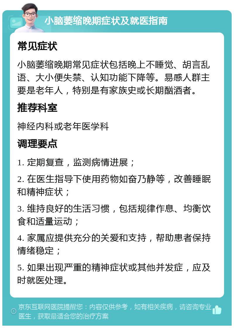 小脑萎缩晚期症状及就医指南 常见症状 小脑萎缩晚期常见症状包括晚上不睡觉、胡言乱语、大小便失禁、认知功能下降等。易感人群主要是老年人，特别是有家族史或长期酗酒者。 推荐科室 神经内科或老年医学科 调理要点 1. 定期复查，监测病情进展； 2. 在医生指导下使用药物如奋乃静等，改善睡眠和精神症状； 3. 维持良好的生活习惯，包括规律作息、均衡饮食和适量运动； 4. 家属应提供充分的关爱和支持，帮助患者保持情绪稳定； 5. 如果出现严重的精神症状或其他并发症，应及时就医处理。