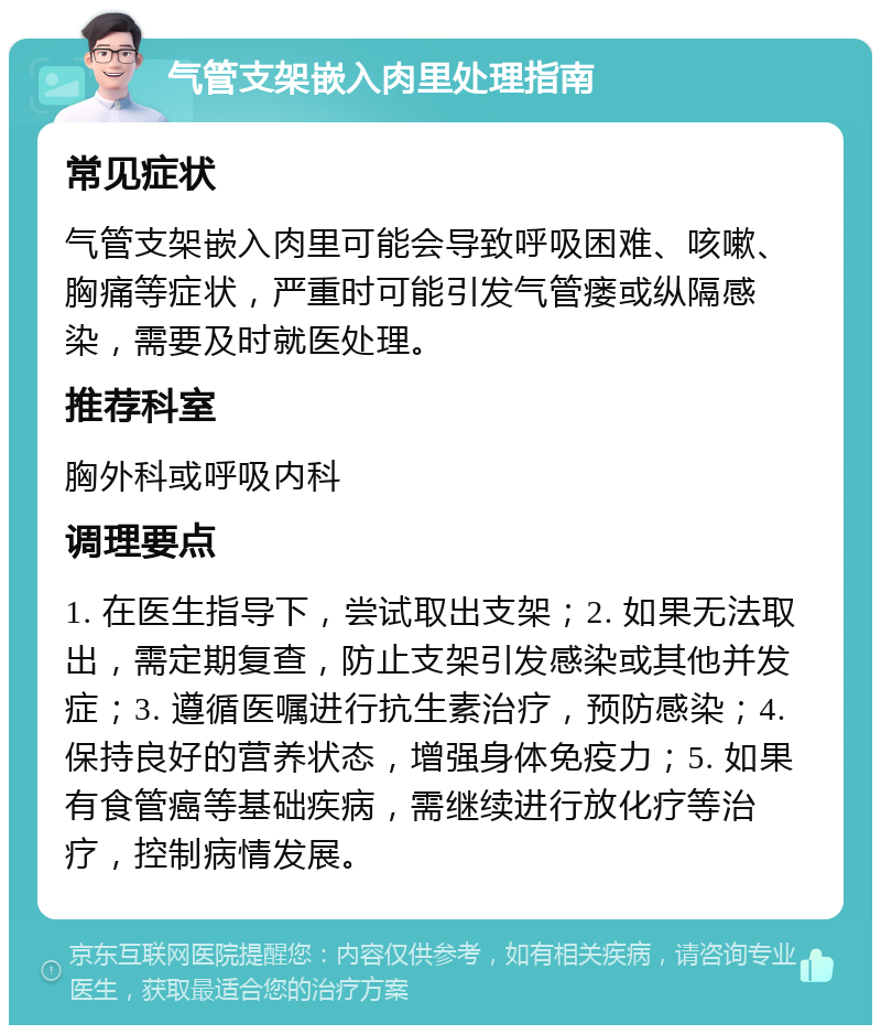 气管支架嵌入肉里处理指南 常见症状 气管支架嵌入肉里可能会导致呼吸困难、咳嗽、胸痛等症状，严重时可能引发气管瘘或纵隔感染，需要及时就医处理。 推荐科室 胸外科或呼吸内科 调理要点 1. 在医生指导下，尝试取出支架；2. 如果无法取出，需定期复查，防止支架引发感染或其他并发症；3. 遵循医嘱进行抗生素治疗，预防感染；4. 保持良好的营养状态，增强身体免疫力；5. 如果有食管癌等基础疾病，需继续进行放化疗等治疗，控制病情发展。