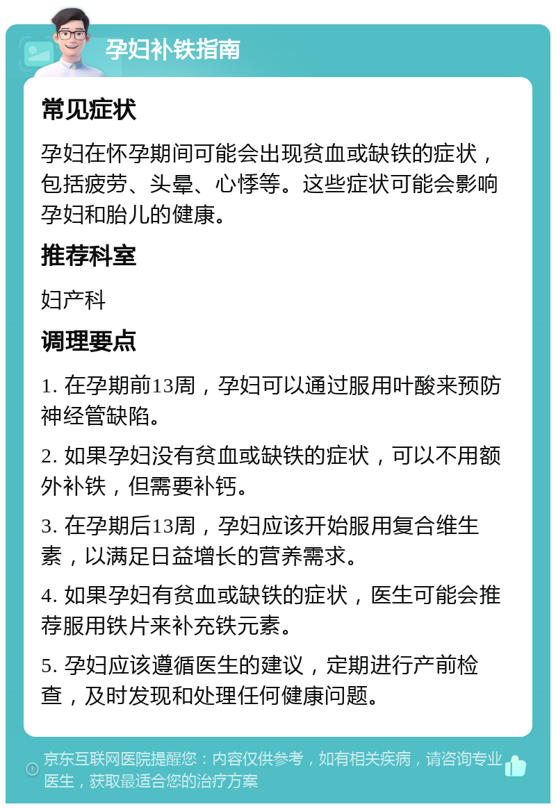 孕妇补铁指南 常见症状 孕妇在怀孕期间可能会出现贫血或缺铁的症状，包括疲劳、头晕、心悸等。这些症状可能会影响孕妇和胎儿的健康。 推荐科室 妇产科 调理要点 1. 在孕期前13周，孕妇可以通过服用叶酸来预防神经管缺陷。 2. 如果孕妇没有贫血或缺铁的症状，可以不用额外补铁，但需要补钙。 3. 在孕期后13周，孕妇应该开始服用复合维生素，以满足日益增长的营养需求。 4. 如果孕妇有贫血或缺铁的症状，医生可能会推荐服用铁片来补充铁元素。 5. 孕妇应该遵循医生的建议，定期进行产前检查，及时发现和处理任何健康问题。