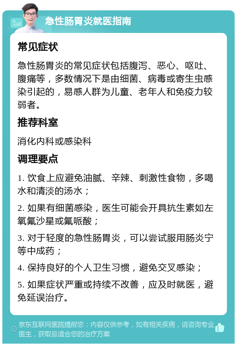 急性肠胃炎就医指南 常见症状 急性肠胃炎的常见症状包括腹泻、恶心、呕吐、腹痛等，多数情况下是由细菌、病毒或寄生虫感染引起的，易感人群为儿童、老年人和免疫力较弱者。 推荐科室 消化内科或感染科 调理要点 1. 饮食上应避免油腻、辛辣、刺激性食物，多喝水和清淡的汤水； 2. 如果有细菌感染，医生可能会开具抗生素如左氧氟沙星或氟哌酸； 3. 对于轻度的急性肠胃炎，可以尝试服用肠炎宁等中成药； 4. 保持良好的个人卫生习惯，避免交叉感染； 5. 如果症状严重或持续不改善，应及时就医，避免延误治疗。