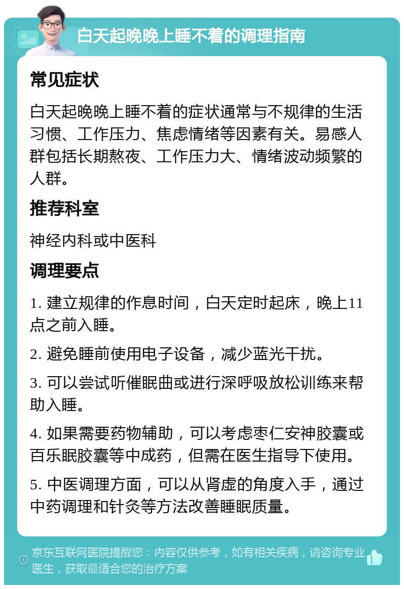 白天起晚晚上睡不着的调理指南 常见症状 白天起晚晚上睡不着的症状通常与不规律的生活习惯、工作压力、焦虑情绪等因素有关。易感人群包括长期熬夜、工作压力大、情绪波动频繁的人群。 推荐科室 神经内科或中医科 调理要点 1. 建立规律的作息时间，白天定时起床，晚上11点之前入睡。 2. 避免睡前使用电子设备，减少蓝光干扰。 3. 可以尝试听催眠曲或进行深呼吸放松训练来帮助入睡。 4. 如果需要药物辅助，可以考虑枣仁安神胶囊或百乐眠胶囊等中成药，但需在医生指导下使用。 5. 中医调理方面，可以从肾虚的角度入手，通过中药调理和针灸等方法改善睡眠质量。