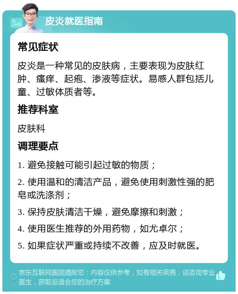 皮炎就医指南 常见症状 皮炎是一种常见的皮肤病，主要表现为皮肤红肿、瘙痒、起疱、渗液等症状。易感人群包括儿童、过敏体质者等。 推荐科室 皮肤科 调理要点 1. 避免接触可能引起过敏的物质； 2. 使用温和的清洁产品，避免使用刺激性强的肥皂或洗涤剂； 3. 保持皮肤清洁干燥，避免摩擦和刺激； 4. 使用医生推荐的外用药物，如尤卓尔； 5. 如果症状严重或持续不改善，应及时就医。