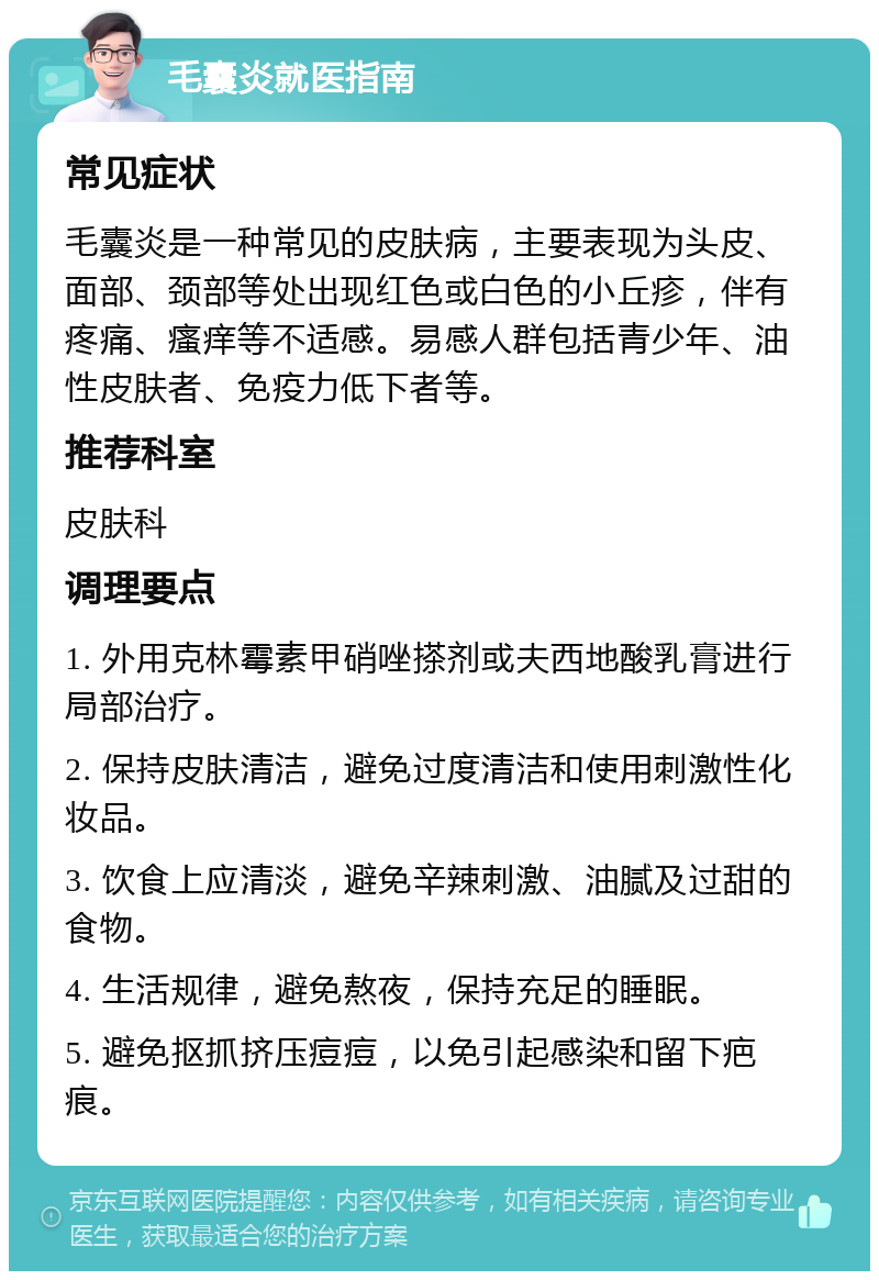 毛囊炎就医指南 常见症状 毛囊炎是一种常见的皮肤病，主要表现为头皮、面部、颈部等处出现红色或白色的小丘疹，伴有疼痛、瘙痒等不适感。易感人群包括青少年、油性皮肤者、免疫力低下者等。 推荐科室 皮肤科 调理要点 1. 外用克林霉素甲硝唑搽剂或夫西地酸乳膏进行局部治疗。 2. 保持皮肤清洁，避免过度清洁和使用刺激性化妆品。 3. 饮食上应清淡，避免辛辣刺激、油腻及过甜的食物。 4. 生活规律，避免熬夜，保持充足的睡眠。 5. 避免抠抓挤压痘痘，以免引起感染和留下疤痕。