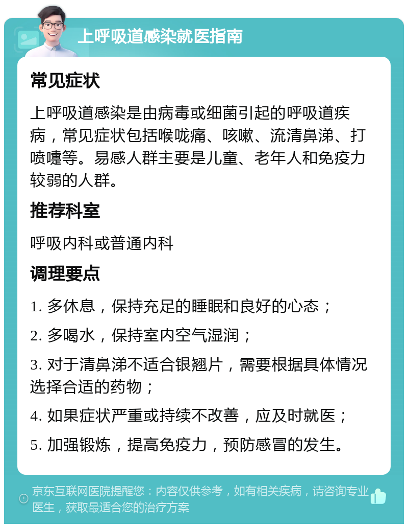 上呼吸道感染就医指南 常见症状 上呼吸道感染是由病毒或细菌引起的呼吸道疾病，常见症状包括喉咙痛、咳嗽、流清鼻涕、打喷嚏等。易感人群主要是儿童、老年人和免疫力较弱的人群。 推荐科室 呼吸内科或普通内科 调理要点 1. 多休息，保持充足的睡眠和良好的心态； 2. 多喝水，保持室内空气湿润； 3. 对于清鼻涕不适合银翘片，需要根据具体情况选择合适的药物； 4. 如果症状严重或持续不改善，应及时就医； 5. 加强锻炼，提高免疫力，预防感冒的发生。