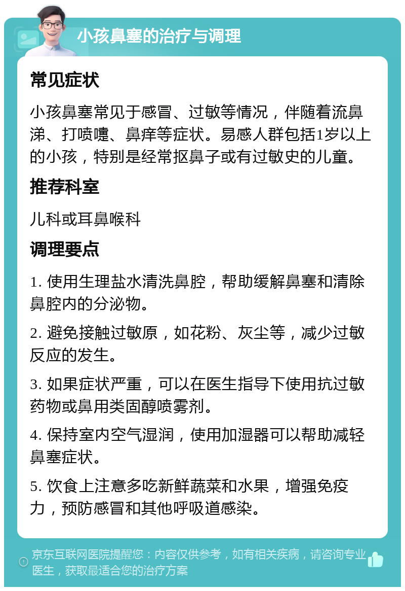 小孩鼻塞的治疗与调理 常见症状 小孩鼻塞常见于感冒、过敏等情况，伴随着流鼻涕、打喷嚏、鼻痒等症状。易感人群包括1岁以上的小孩，特别是经常抠鼻子或有过敏史的儿童。 推荐科室 儿科或耳鼻喉科 调理要点 1. 使用生理盐水清洗鼻腔，帮助缓解鼻塞和清除鼻腔内的分泌物。 2. 避免接触过敏原，如花粉、灰尘等，减少过敏反应的发生。 3. 如果症状严重，可以在医生指导下使用抗过敏药物或鼻用类固醇喷雾剂。 4. 保持室内空气湿润，使用加湿器可以帮助减轻鼻塞症状。 5. 饮食上注意多吃新鲜蔬菜和水果，增强免疫力，预防感冒和其他呼吸道感染。