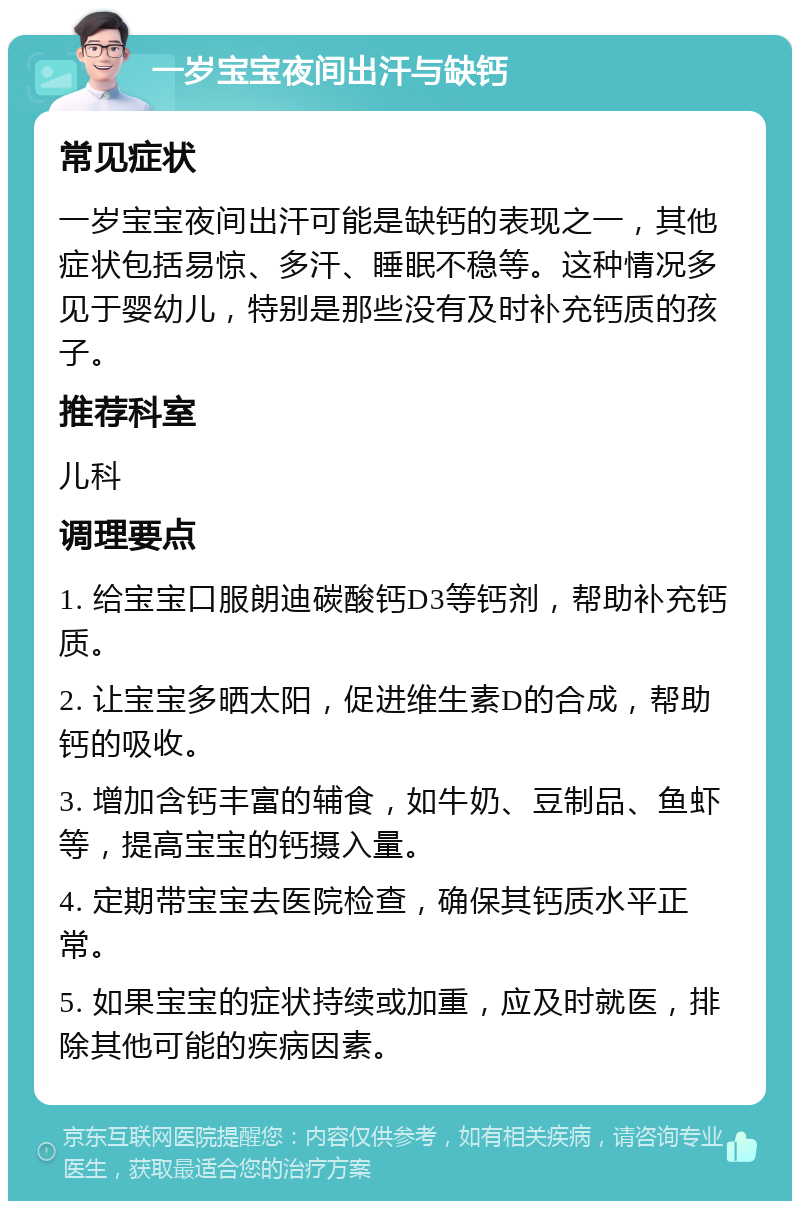 一岁宝宝夜间出汗与缺钙 常见症状 一岁宝宝夜间出汗可能是缺钙的表现之一，其他症状包括易惊、多汗、睡眠不稳等。这种情况多见于婴幼儿，特别是那些没有及时补充钙质的孩子。 推荐科室 儿科 调理要点 1. 给宝宝口服朗迪碳酸钙D3等钙剂，帮助补充钙质。 2. 让宝宝多晒太阳，促进维生素D的合成，帮助钙的吸收。 3. 增加含钙丰富的辅食，如牛奶、豆制品、鱼虾等，提高宝宝的钙摄入量。 4. 定期带宝宝去医院检查，确保其钙质水平正常。 5. 如果宝宝的症状持续或加重，应及时就医，排除其他可能的疾病因素。