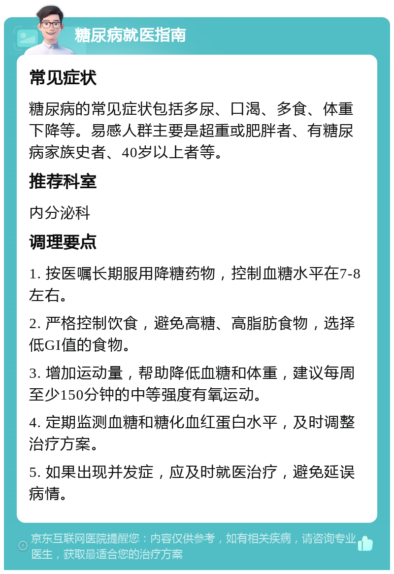 糖尿病就医指南 常见症状 糖尿病的常见症状包括多尿、口渴、多食、体重下降等。易感人群主要是超重或肥胖者、有糖尿病家族史者、40岁以上者等。 推荐科室 内分泌科 调理要点 1. 按医嘱长期服用降糖药物，控制血糖水平在7-8左右。 2. 严格控制饮食，避免高糖、高脂肪食物，选择低GI值的食物。 3. 增加运动量，帮助降低血糖和体重，建议每周至少150分钟的中等强度有氧运动。 4. 定期监测血糖和糖化血红蛋白水平，及时调整治疗方案。 5. 如果出现并发症，应及时就医治疗，避免延误病情。