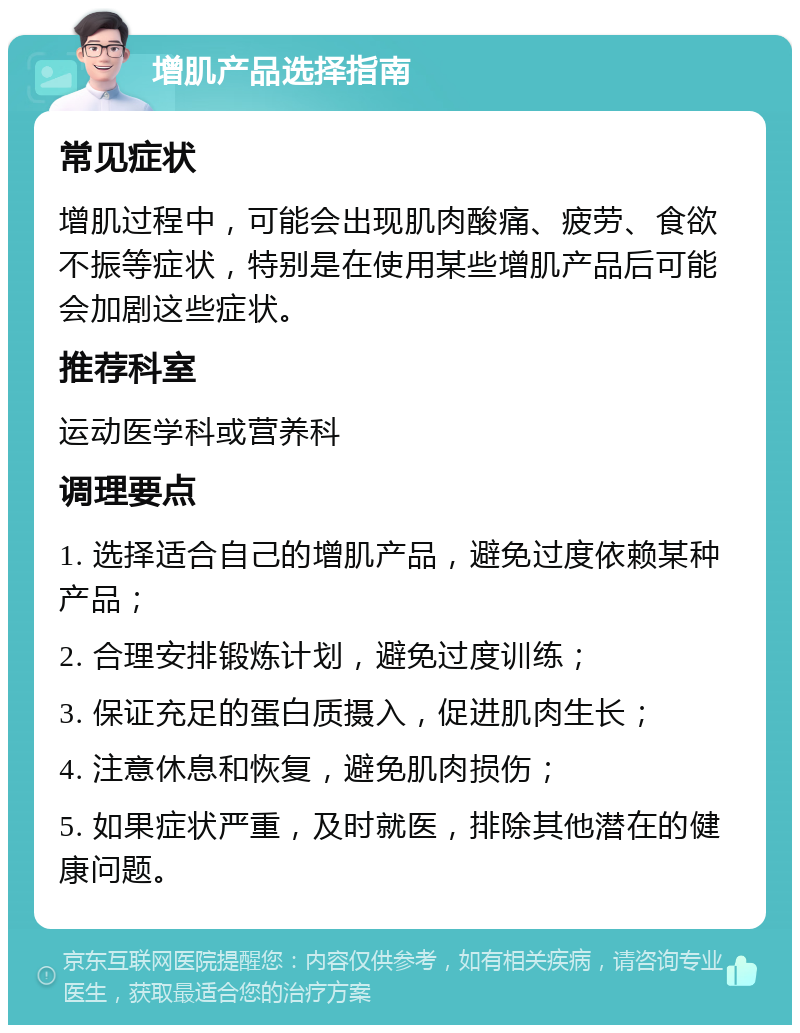 增肌产品选择指南 常见症状 增肌过程中，可能会出现肌肉酸痛、疲劳、食欲不振等症状，特别是在使用某些增肌产品后可能会加剧这些症状。 推荐科室 运动医学科或营养科 调理要点 1. 选择适合自己的增肌产品，避免过度依赖某种产品； 2. 合理安排锻炼计划，避免过度训练； 3. 保证充足的蛋白质摄入，促进肌肉生长； 4. 注意休息和恢复，避免肌肉损伤； 5. 如果症状严重，及时就医，排除其他潜在的健康问题。