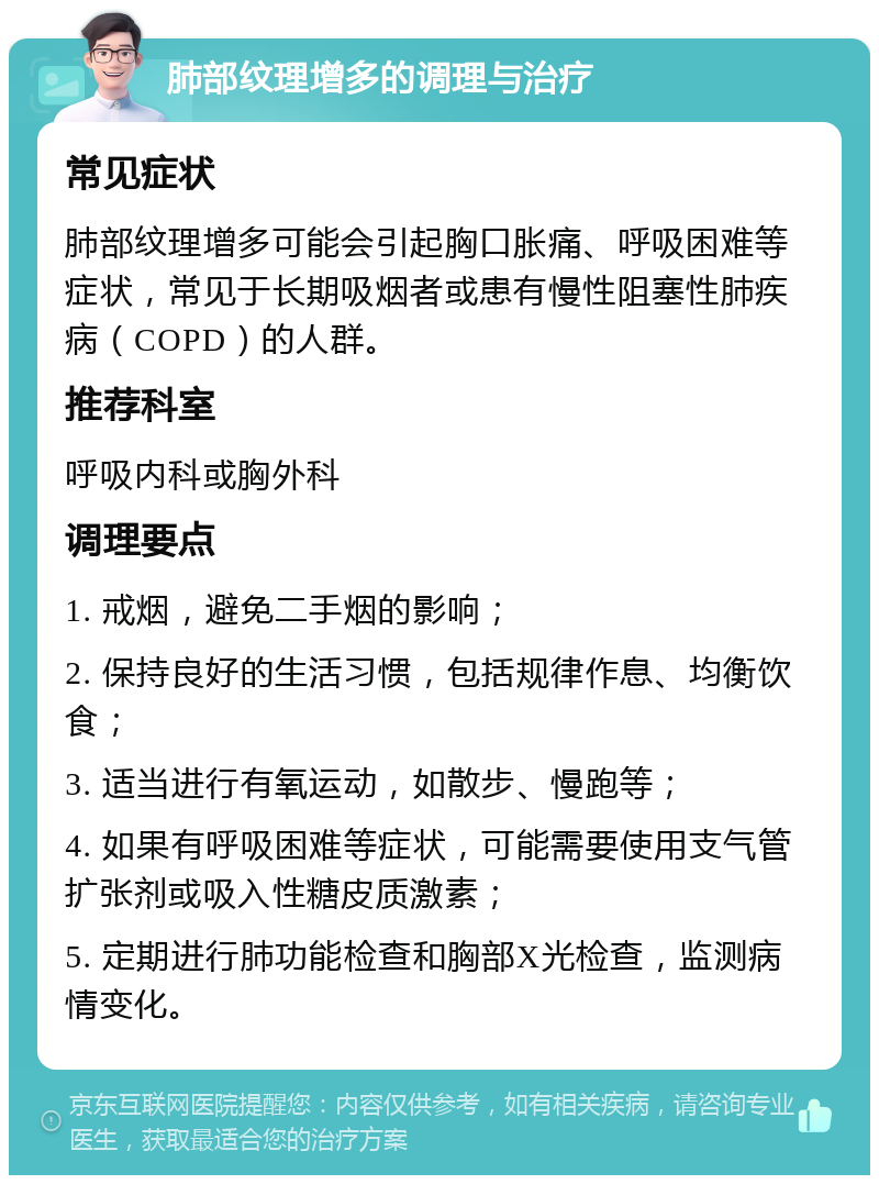 肺部纹理增多的调理与治疗 常见症状 肺部纹理增多可能会引起胸口胀痛、呼吸困难等症状，常见于长期吸烟者或患有慢性阻塞性肺疾病（COPD）的人群。 推荐科室 呼吸内科或胸外科 调理要点 1. 戒烟，避免二手烟的影响； 2. 保持良好的生活习惯，包括规律作息、均衡饮食； 3. 适当进行有氧运动，如散步、慢跑等； 4. 如果有呼吸困难等症状，可能需要使用支气管扩张剂或吸入性糖皮质激素； 5. 定期进行肺功能检查和胸部X光检查，监测病情变化。