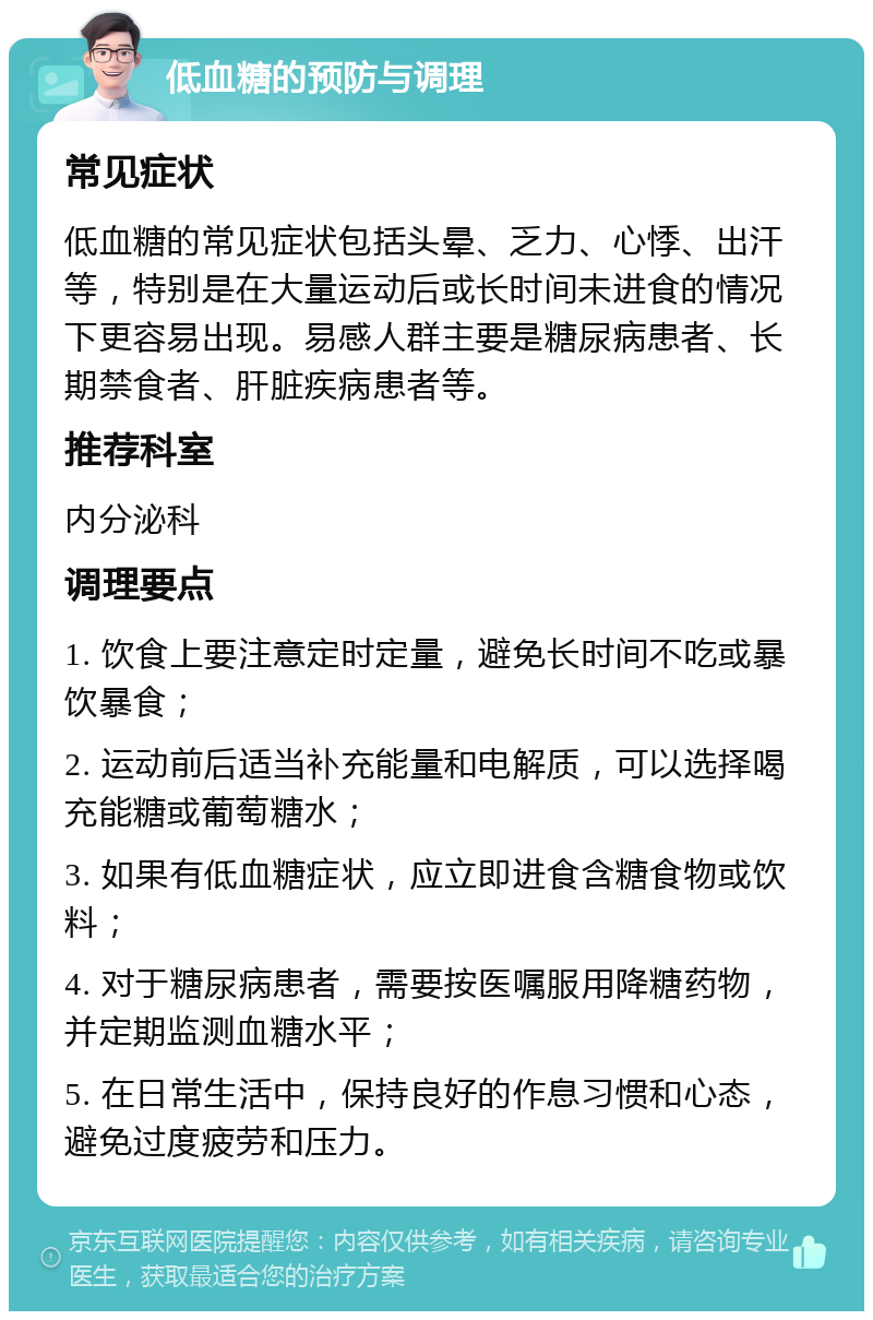 低血糖的预防与调理 常见症状 低血糖的常见症状包括头晕、乏力、心悸、出汗等，特别是在大量运动后或长时间未进食的情况下更容易出现。易感人群主要是糖尿病患者、长期禁食者、肝脏疾病患者等。 推荐科室 内分泌科 调理要点 1. 饮食上要注意定时定量，避免长时间不吃或暴饮暴食； 2. 运动前后适当补充能量和电解质，可以选择喝充能糖或葡萄糖水； 3. 如果有低血糖症状，应立即进食含糖食物或饮料； 4. 对于糖尿病患者，需要按医嘱服用降糖药物，并定期监测血糖水平； 5. 在日常生活中，保持良好的作息习惯和心态，避免过度疲劳和压力。