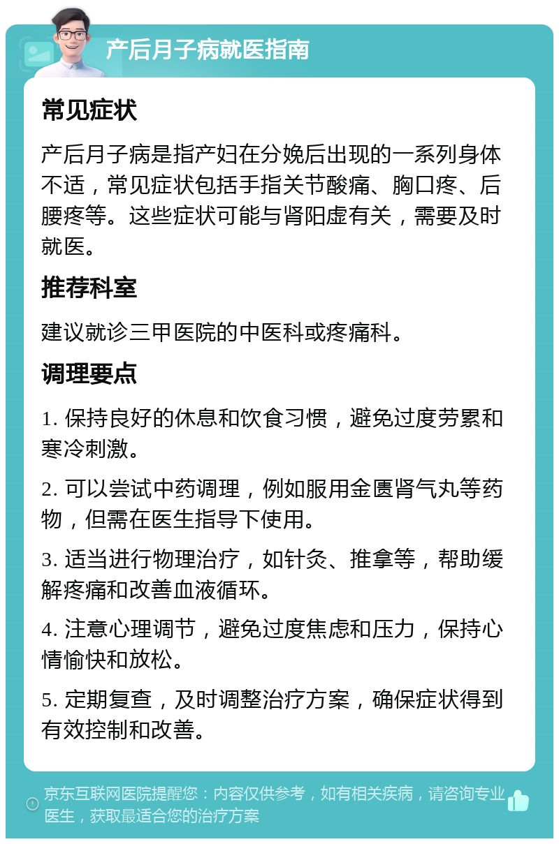 产后月子病就医指南 常见症状 产后月子病是指产妇在分娩后出现的一系列身体不适，常见症状包括手指关节酸痛、胸口疼、后腰疼等。这些症状可能与肾阳虚有关，需要及时就医。 推荐科室 建议就诊三甲医院的中医科或疼痛科。 调理要点 1. 保持良好的休息和饮食习惯，避免过度劳累和寒冷刺激。 2. 可以尝试中药调理，例如服用金匮肾气丸等药物，但需在医生指导下使用。 3. 适当进行物理治疗，如针灸、推拿等，帮助缓解疼痛和改善血液循环。 4. 注意心理调节，避免过度焦虑和压力，保持心情愉快和放松。 5. 定期复查，及时调整治疗方案，确保症状得到有效控制和改善。