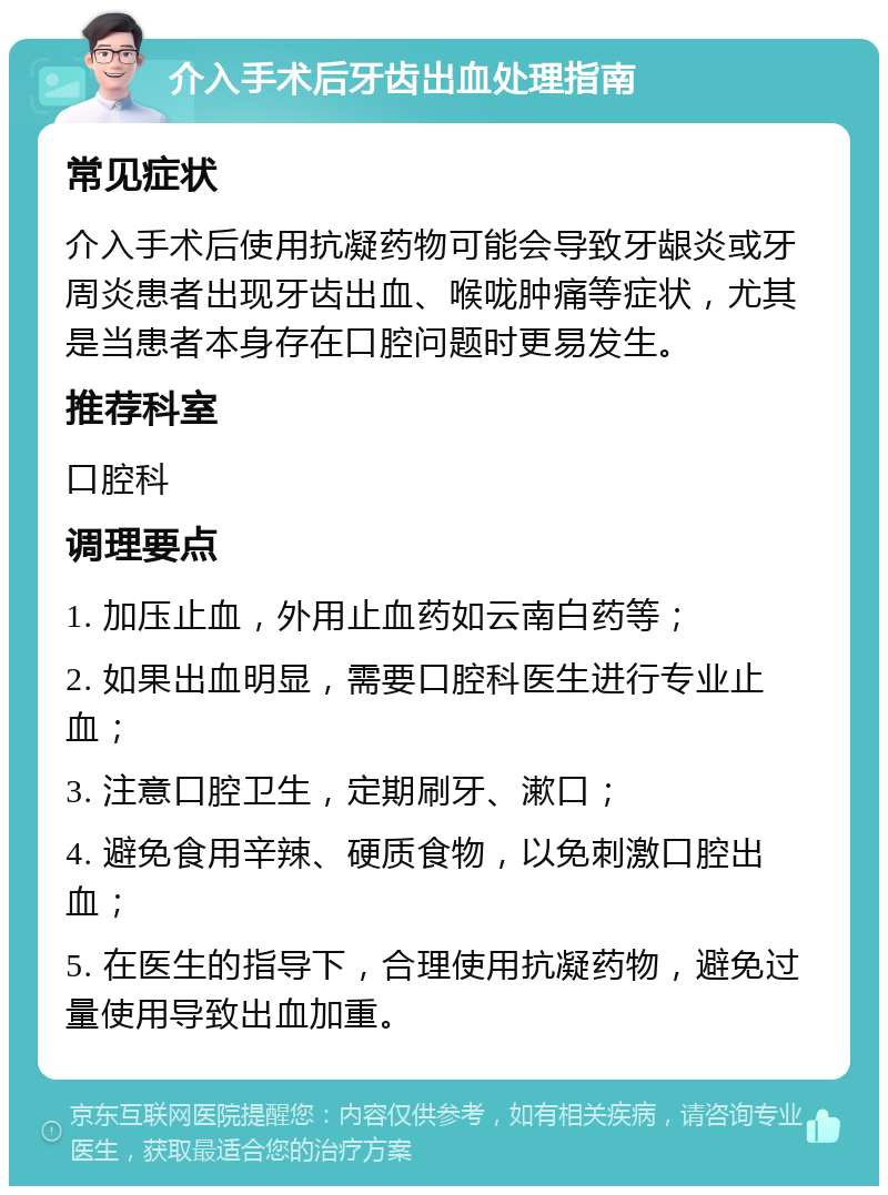 介入手术后牙齿出血处理指南 常见症状 介入手术后使用抗凝药物可能会导致牙龈炎或牙周炎患者出现牙齿出血、喉咙肿痛等症状，尤其是当患者本身存在口腔问题时更易发生。 推荐科室 口腔科 调理要点 1. 加压止血，外用止血药如云南白药等； 2. 如果出血明显，需要口腔科医生进行专业止血； 3. 注意口腔卫生，定期刷牙、漱口； 4. 避免食用辛辣、硬质食物，以免刺激口腔出血； 5. 在医生的指导下，合理使用抗凝药物，避免过量使用导致出血加重。