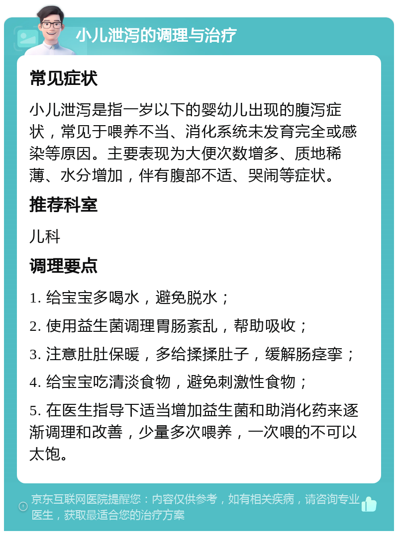 小儿泄泻的调理与治疗 常见症状 小儿泄泻是指一岁以下的婴幼儿出现的腹泻症状，常见于喂养不当、消化系统未发育完全或感染等原因。主要表现为大便次数增多、质地稀薄、水分增加，伴有腹部不适、哭闹等症状。 推荐科室 儿科 调理要点 1. 给宝宝多喝水，避免脱水； 2. 使用益生菌调理胃肠紊乱，帮助吸收； 3. 注意肚肚保暖，多给揉揉肚子，缓解肠痉挛； 4. 给宝宝吃清淡食物，避免刺激性食物； 5. 在医生指导下适当增加益生菌和助消化药来逐渐调理和改善，少量多次喂养，一次喂的不可以太饱。