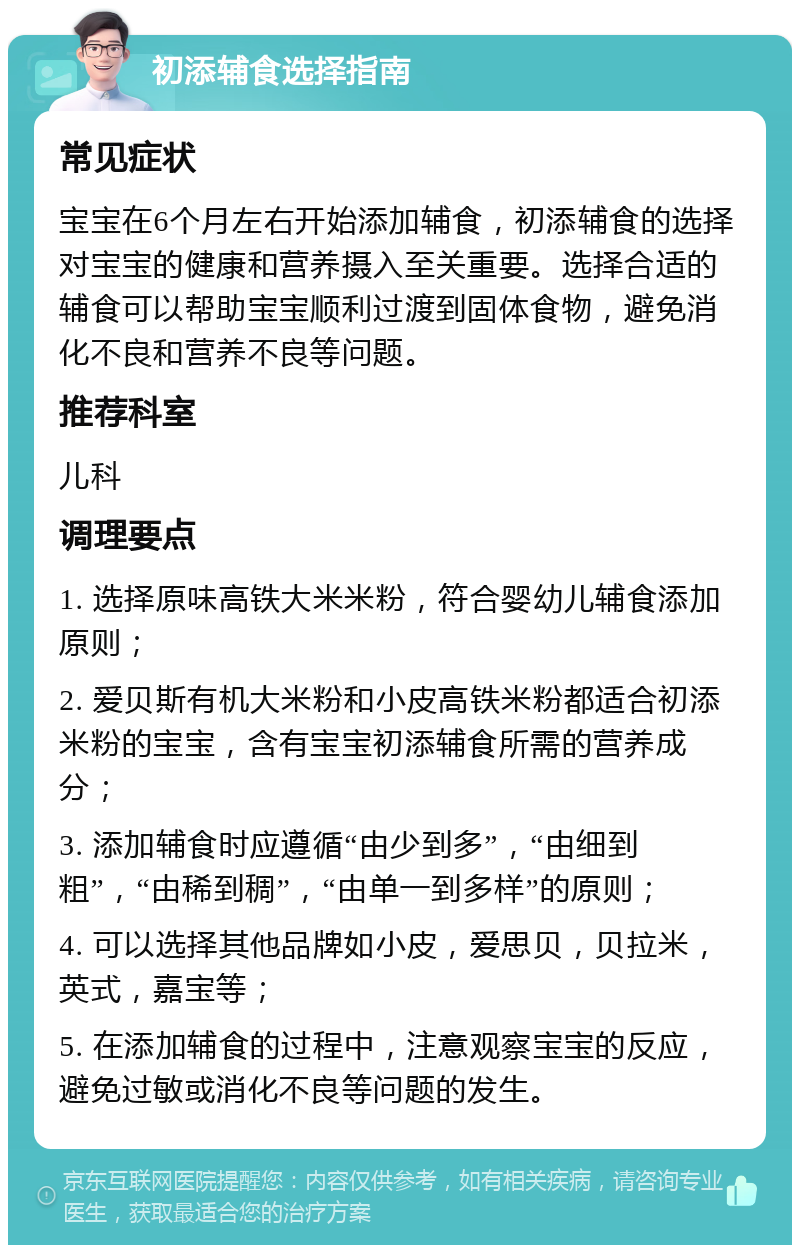 初添辅食选择指南 常见症状 宝宝在6个月左右开始添加辅食，初添辅食的选择对宝宝的健康和营养摄入至关重要。选择合适的辅食可以帮助宝宝顺利过渡到固体食物，避免消化不良和营养不良等问题。 推荐科室 儿科 调理要点 1. 选择原味高铁大米米粉，符合婴幼儿辅食添加原则； 2. 爱贝斯有机大米粉和小皮高铁米粉都适合初添米粉的宝宝，含有宝宝初添辅食所需的营养成分； 3. 添加辅食时应遵循“由少到多”，“由细到粗”，“由稀到稠”，“由单一到多样”的原则； 4. 可以选择其他品牌如小皮，爱思贝，贝拉米，英式，嘉宝等； 5. 在添加辅食的过程中，注意观察宝宝的反应，避免过敏或消化不良等问题的发生。