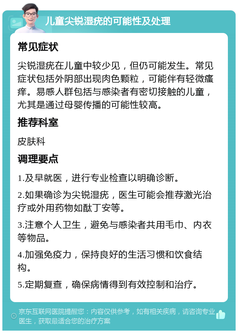 儿童尖锐湿疣的可能性及处理 常见症状 尖锐湿疣在儿童中较少见，但仍可能发生。常见症状包括外阴部出现肉色颗粒，可能伴有轻微瘙痒。易感人群包括与感染者有密切接触的儿童，尤其是通过母婴传播的可能性较高。 推荐科室 皮肤科 调理要点 1.及早就医，进行专业检查以明确诊断。 2.如果确诊为尖锐湿疣，医生可能会推荐激光治疗或外用药物如酞丁安等。 3.注意个人卫生，避免与感染者共用毛巾、内衣等物品。 4.加强免疫力，保持良好的生活习惯和饮食结构。 5.定期复查，确保病情得到有效控制和治疗。