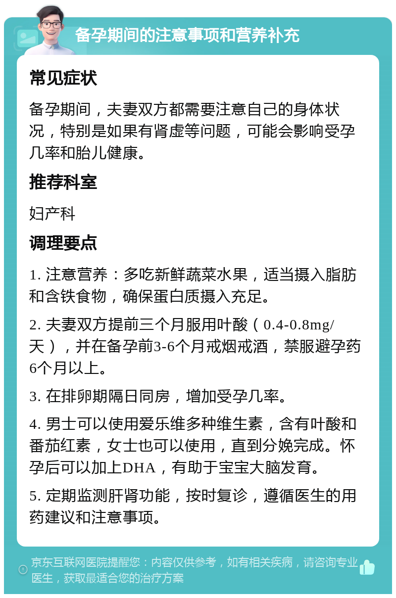 备孕期间的注意事项和营养补充 常见症状 备孕期间，夫妻双方都需要注意自己的身体状况，特别是如果有肾虚等问题，可能会影响受孕几率和胎儿健康。 推荐科室 妇产科 调理要点 1. 注意营养：多吃新鲜蔬菜水果，适当摄入脂肪和含铁食物，确保蛋白质摄入充足。 2. 夫妻双方提前三个月服用叶酸（0.4-0.8mg/天），并在备孕前3-6个月戒烟戒酒，禁服避孕药6个月以上。 3. 在排卵期隔日同房，增加受孕几率。 4. 男士可以使用爱乐维多种维生素，含有叶酸和番茄红素，女士也可以使用，直到分娩完成。怀孕后可以加上DHA，有助于宝宝大脑发育。 5. 定期监测肝肾功能，按时复诊，遵循医生的用药建议和注意事项。