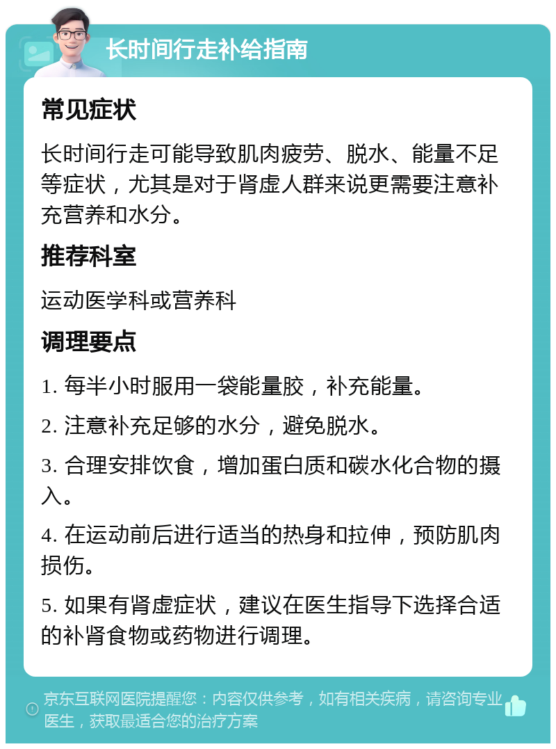 长时间行走补给指南 常见症状 长时间行走可能导致肌肉疲劳、脱水、能量不足等症状，尤其是对于肾虚人群来说更需要注意补充营养和水分。 推荐科室 运动医学科或营养科 调理要点 1. 每半小时服用一袋能量胶，补充能量。 2. 注意补充足够的水分，避免脱水。 3. 合理安排饮食，增加蛋白质和碳水化合物的摄入。 4. 在运动前后进行适当的热身和拉伸，预防肌肉损伤。 5. 如果有肾虚症状，建议在医生指导下选择合适的补肾食物或药物进行调理。