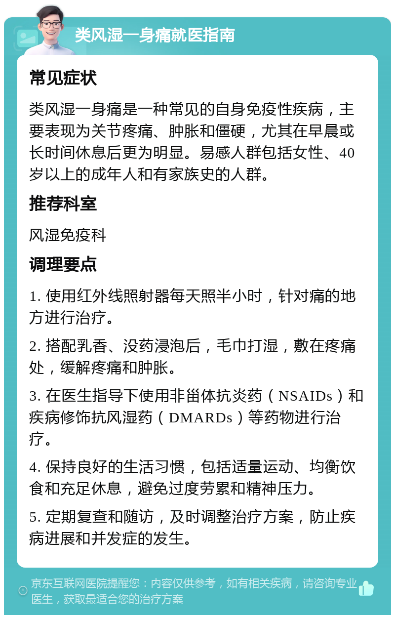 类风湿一身痛就医指南 常见症状 类风湿一身痛是一种常见的自身免疫性疾病，主要表现为关节疼痛、肿胀和僵硬，尤其在早晨或长时间休息后更为明显。易感人群包括女性、40岁以上的成年人和有家族史的人群。 推荐科室 风湿免疫科 调理要点 1. 使用红外线照射器每天照半小时，针对痛的地方进行治疗。 2. 搭配乳香、没药浸泡后，毛巾打湿，敷在疼痛处，缓解疼痛和肿胀。 3. 在医生指导下使用非甾体抗炎药（NSAIDs）和疾病修饰抗风湿药（DMARDs）等药物进行治疗。 4. 保持良好的生活习惯，包括适量运动、均衡饮食和充足休息，避免过度劳累和精神压力。 5. 定期复查和随访，及时调整治疗方案，防止疾病进展和并发症的发生。