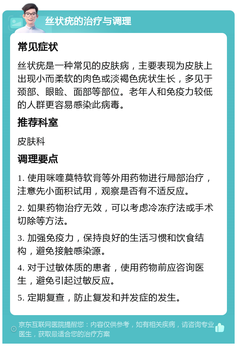 丝状疣的治疗与调理 常见症状 丝状疣是一种常见的皮肤病，主要表现为皮肤上出现小而柔软的肉色或淡褐色疣状生长，多见于颈部、眼睑、面部等部位。老年人和免疫力较低的人群更容易感染此病毒。 推荐科室 皮肤科 调理要点 1. 使用咪喹莫特软膏等外用药物进行局部治疗，注意先小面积试用，观察是否有不适反应。 2. 如果药物治疗无效，可以考虑冷冻疗法或手术切除等方法。 3. 加强免疫力，保持良好的生活习惯和饮食结构，避免接触感染源。 4. 对于过敏体质的患者，使用药物前应咨询医生，避免引起过敏反应。 5. 定期复查，防止复发和并发症的发生。