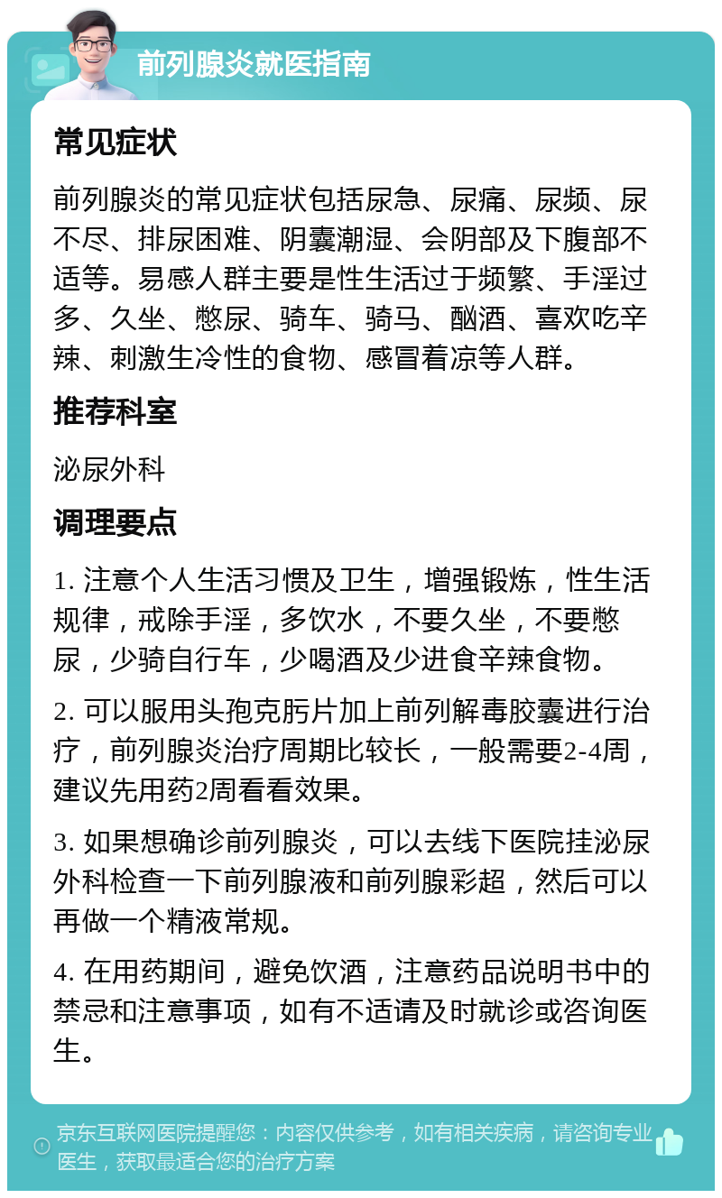 前列腺炎就医指南 常见症状 前列腺炎的常见症状包括尿急、尿痛、尿频、尿不尽、排尿困难、阴囊潮湿、会阴部及下腹部不适等。易感人群主要是性生活过于频繁、手淫过多、久坐、憋尿、骑车、骑马、酗酒、喜欢吃辛辣、刺激生冷性的食物、感冒着凉等人群。 推荐科室 泌尿外科 调理要点 1. 注意个人生活习惯及卫生，增强锻炼，性生活规律，戒除手淫，多饮水，不要久坐，不要憋尿，少骑自行车，少喝酒及少进食辛辣食物。 2. 可以服用头孢克肟片加上前列解毒胶囊进行治疗，前列腺炎治疗周期比较长，一般需要2-4周，建议先用药2周看看效果。 3. 如果想确诊前列腺炎，可以去线下医院挂泌尿外科检查一下前列腺液和前列腺彩超，然后可以再做一个精液常规。 4. 在用药期间，避免饮酒，注意药品说明书中的禁忌和注意事项，如有不适请及时就诊或咨询医生。