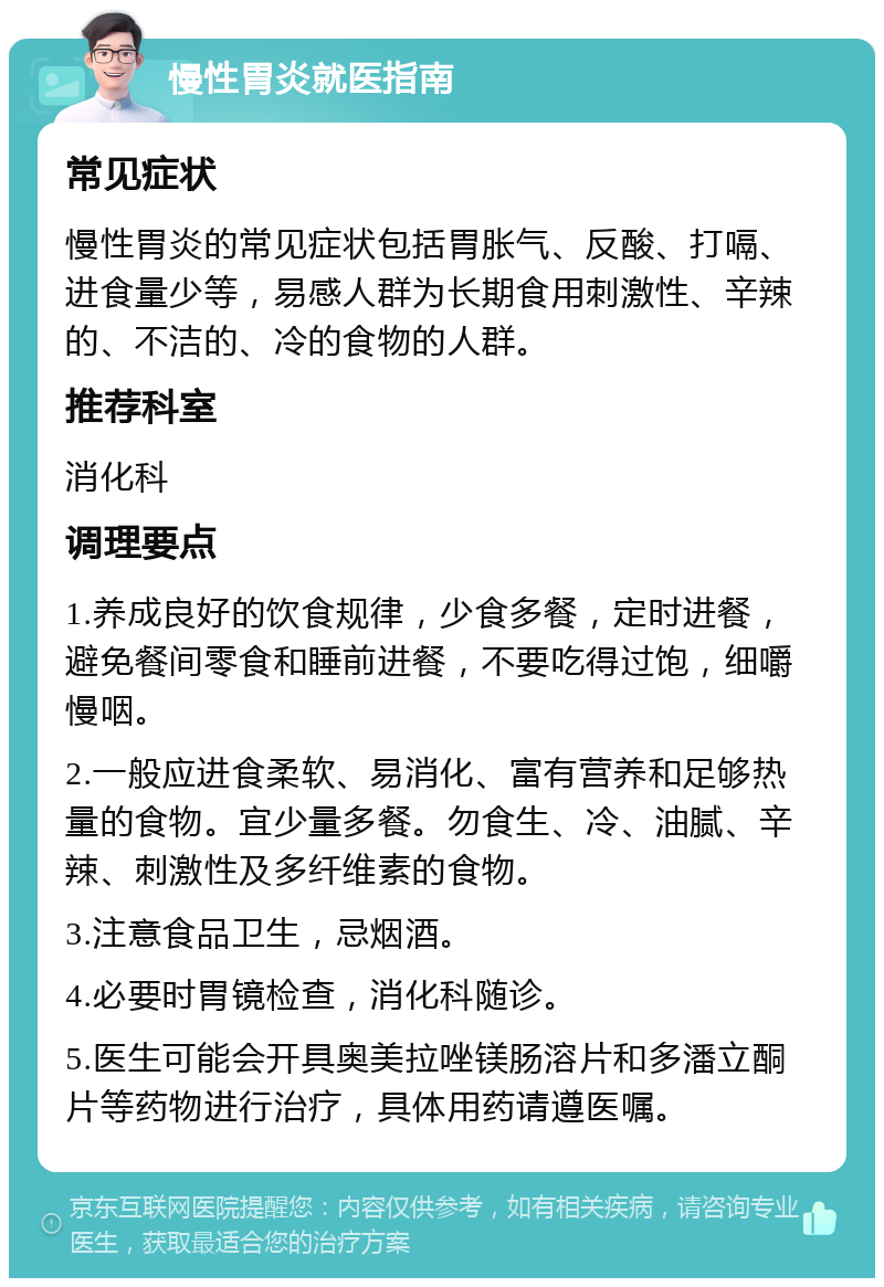 慢性胃炎就医指南 常见症状 慢性胃炎的常见症状包括胃胀气、反酸、打嗝、进食量少等，易感人群为长期食用刺激性、辛辣的、不洁的、冷的食物的人群。 推荐科室 消化科 调理要点 1.养成良好的饮食规律，少食多餐，定时进餐，避免餐间零食和睡前进餐，不要吃得过饱，细嚼慢咽。 2.一般应进食柔软、易消化、富有营养和足够热量的食物。宜少量多餐。勿食生、冷、油腻、辛辣、刺激性及多纤维素的食物。 3.注意食品卫生，忌烟酒。 4.必要时胃镜检查，消化科随诊。 5.医生可能会开具奥美拉唑镁肠溶片和多潘立酮片等药物进行治疗，具体用药请遵医嘱。