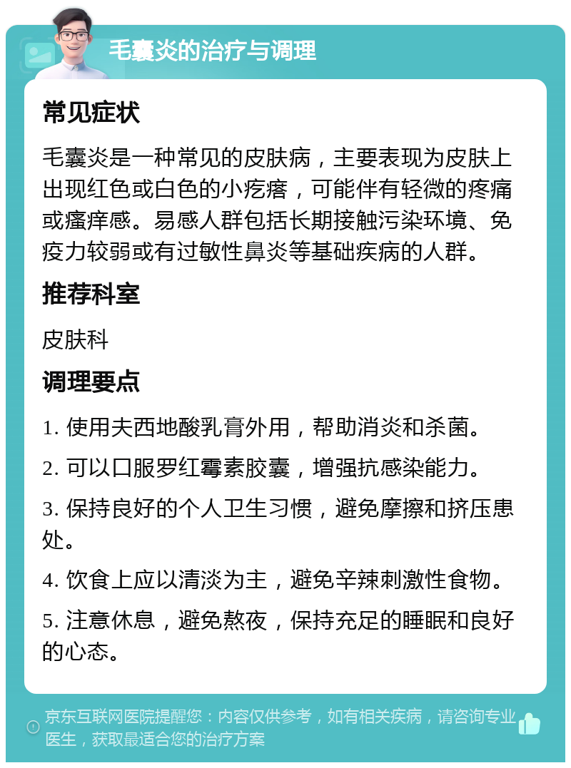 毛囊炎的治疗与调理 常见症状 毛囊炎是一种常见的皮肤病，主要表现为皮肤上出现红色或白色的小疙瘩，可能伴有轻微的疼痛或瘙痒感。易感人群包括长期接触污染环境、免疫力较弱或有过敏性鼻炎等基础疾病的人群。 推荐科室 皮肤科 调理要点 1. 使用夫西地酸乳膏外用，帮助消炎和杀菌。 2. 可以口服罗红霉素胶囊，增强抗感染能力。 3. 保持良好的个人卫生习惯，避免摩擦和挤压患处。 4. 饮食上应以清淡为主，避免辛辣刺激性食物。 5. 注意休息，避免熬夜，保持充足的睡眠和良好的心态。